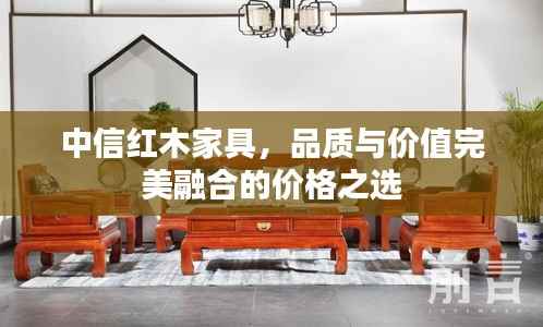 中信红木家具,品质与价值完美融合的价格之选