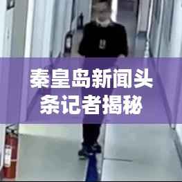 秦皇岛新闻头条记者揭秘日常报道幕后